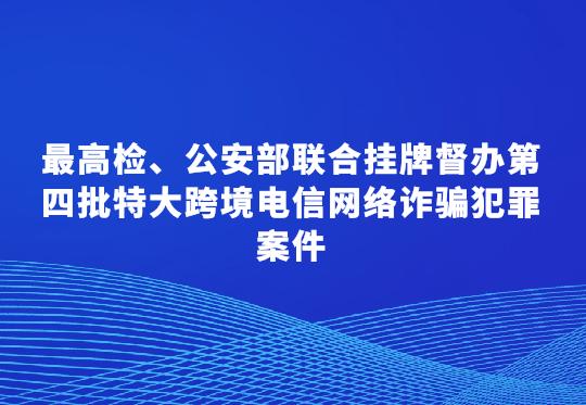最高檢、公安部聯(lián)合掛牌督辦第四批特大跨境電信網(wǎng)絡(luò)詐騙犯罪案件